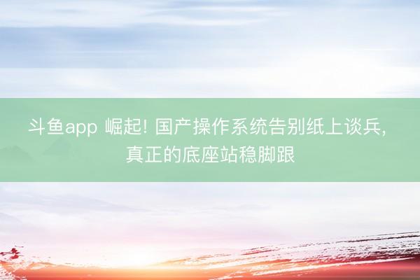 斗鱼app 崛起! 国产操作系统告别纸上谈兵， 真正的底座站稳脚跟