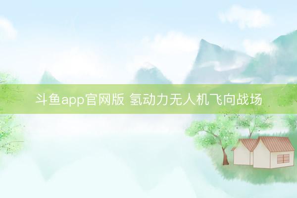 斗鱼app官网版 氢动力无人机飞向战场