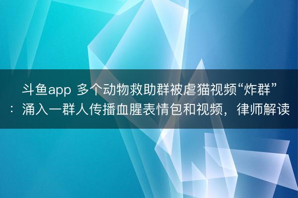 斗鱼app 多个动物救助群被虐猫视频“炸群”:涌入一群人传播血腥表情包和视频,律师解读