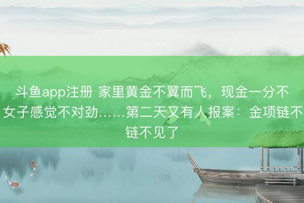 斗鱼app注册 家里黄金不翼而飞，现金一分不少！女子感觉不对劲……第二天又有人报案：金项链不见了