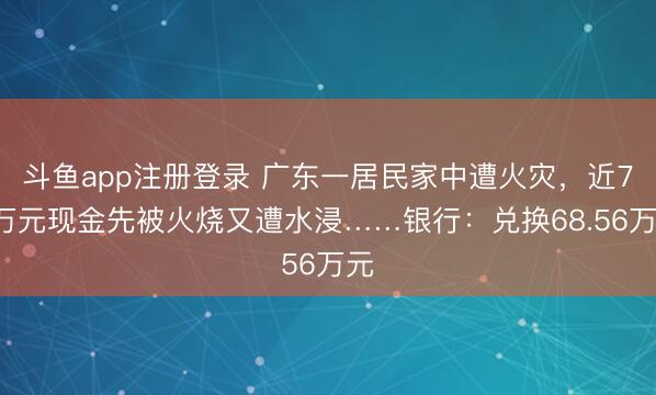 斗鱼app注册登录 广东一居民家中遭火灾，近70万元现金先被火烧又遭水浸……银行：兑换68.56万元
