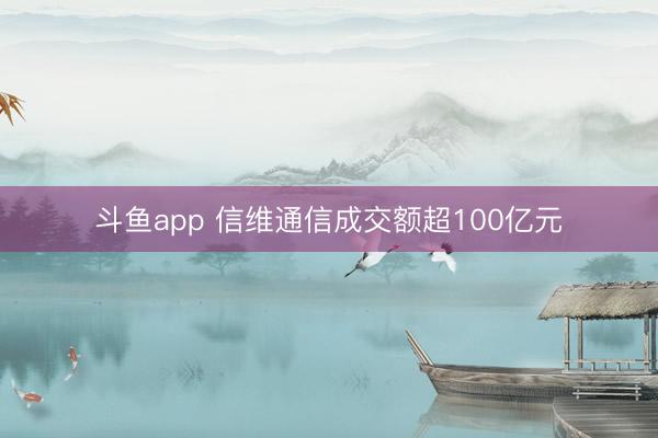 斗鱼app 信维通信成交额超100亿元