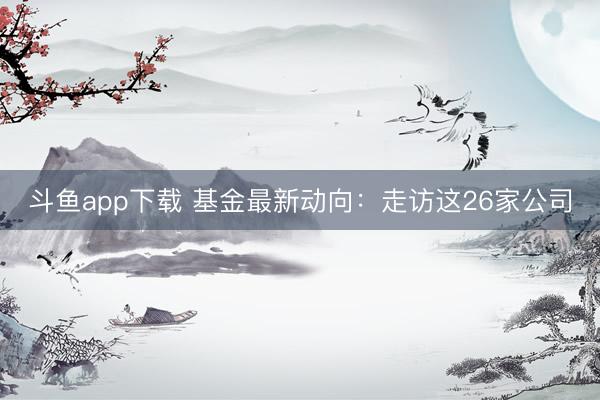 斗鱼app下载 基金最新动向:走访这26家公司