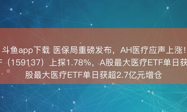 斗鱼app下载 医保局重磅发布,AH医疗应声上涨!港股通医疗ETF(159137)上探1.78%,A股最大医疗ETF单日获超2.7亿元增仓