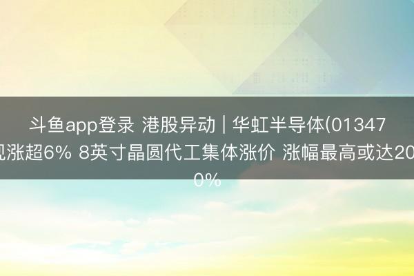 斗鱼app登录 港股异动 | 华虹半导体(01347)现涨超6% 8英寸晶圆代工集体涨价 涨幅最高或达20%