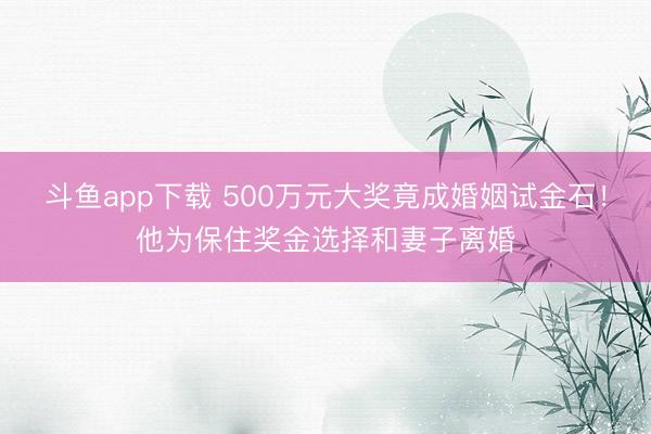 斗鱼app下载 500万元大奖竟成婚姻试金石！他为保住奖金选择和妻子离婚