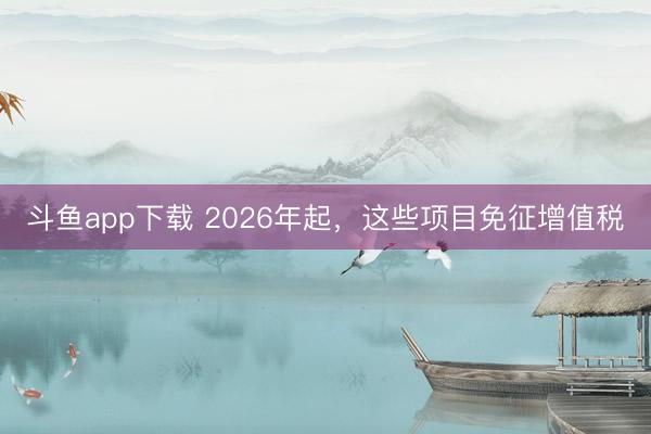 斗鱼app下载 2026年起，这些项目免征增值税