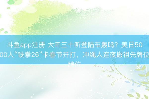 斗鱼app注册 大年三十听登陆车轰鸣?美日5000人“铁拳26”卡春节开打,冲绳人连夜搬祖先牌位