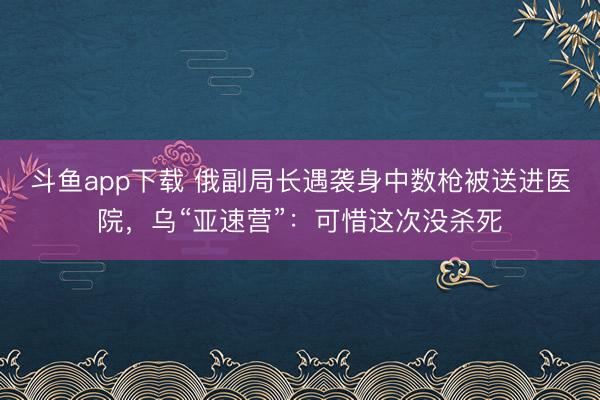 斗鱼app下载 俄副局长遇袭身中数枪被送进医院,乌“亚速营”:可惜这次没杀死