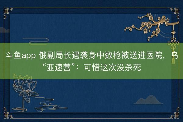 斗鱼app 俄副局长遇袭身中数枪被送进医院,乌“亚速营”:可惜这次没杀死