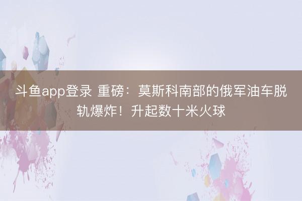 斗鱼app登录 重磅:莫斯科南部的俄军油车脱轨爆炸!升起数十米火球