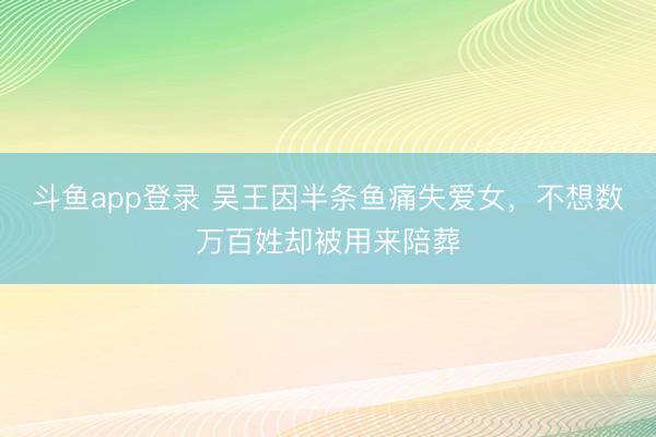 斗鱼app登录 吴王因半条鱼痛失爱女，不想数万百姓却被用来陪葬