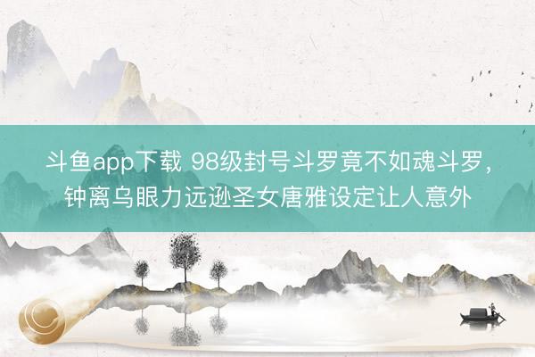斗鱼app下载 98级封号斗罗竟不如魂斗罗，钟离乌眼力远逊圣女唐雅设定让人意外