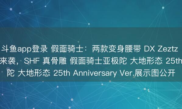 斗鱼app登录 假面骑士：两款变身腰带 DX Zeztz Driver展示面板实物来袭，SHF 真骨雕 假面骑士亚极陀 大地形态 25th Anniversary Ver.展示图公开