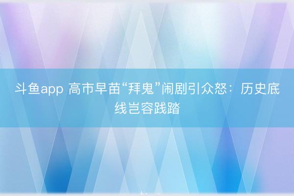 斗鱼app 高市早苗“拜鬼”闹剧引众怒：历史底线岂容践踏