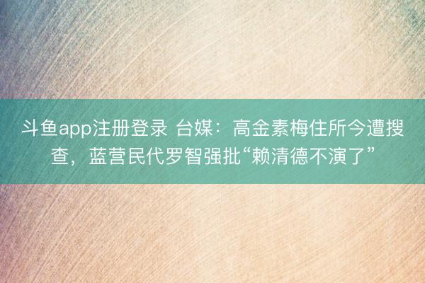 斗鱼app注册登录 台媒:高金素梅住所今遭搜查,蓝营民代罗智强批“赖清德不演了”