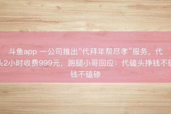 斗鱼app 一公司推出“代拜年帮尽孝”服务，代磕头2小时收费999元，跑腿小哥回应：代磕头挣钱不磕碜
