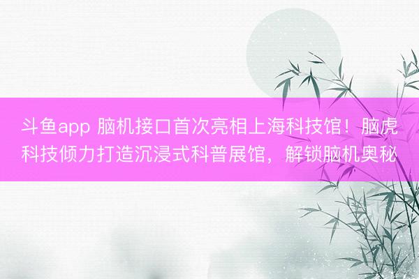 斗鱼app 脑机接口首次亮相上海科技馆！脑虎科技倾力打造沉浸式科普展馆，解锁脑机奥秘