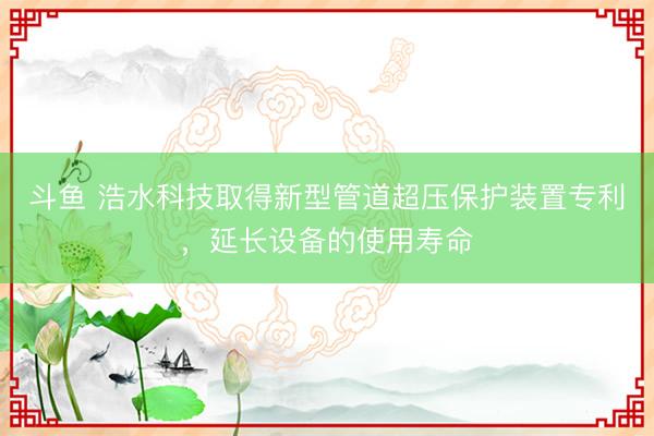 斗鱼 浩水科技取得新型管道超压保护装置专利,延长设备的使用寿命