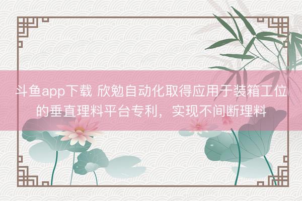 斗鱼app下载 欣勉自动化取得应用于装箱工位的垂直理料平台专利，实现不间断理料
