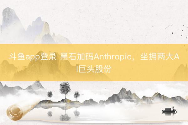 斗鱼app登录 黑石加码Anthropic，坐拥两大AI巨头股份