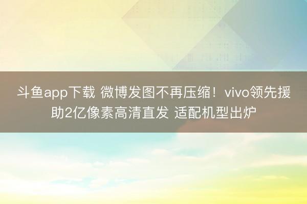 斗鱼app下载 微博发图不再压缩!vivo领先援助2亿像素高清直发 适配机型出炉