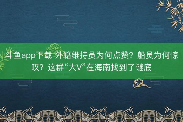 斗鱼app下载 外籍维持员为何点赞？船员为何惊叹？这群“大V”在海南找到了谜底