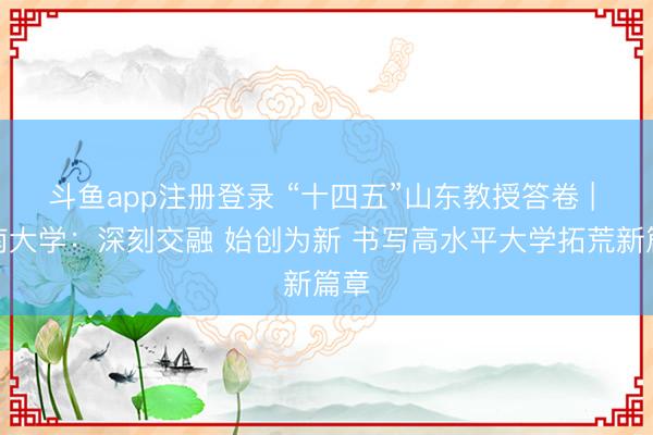 斗鱼app注册登录 “十四五”山东教授答卷 | 济南大学：深刻交融 始创为新 书写高水平大学拓荒新篇章