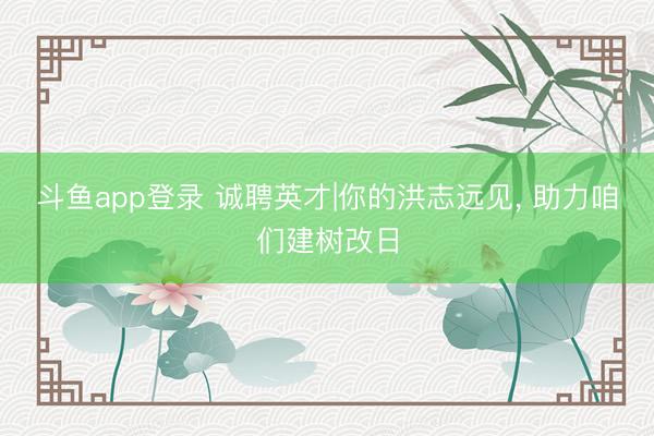 斗鱼app登录 诚聘英才|你的洪志远见， 助力咱们建树改日