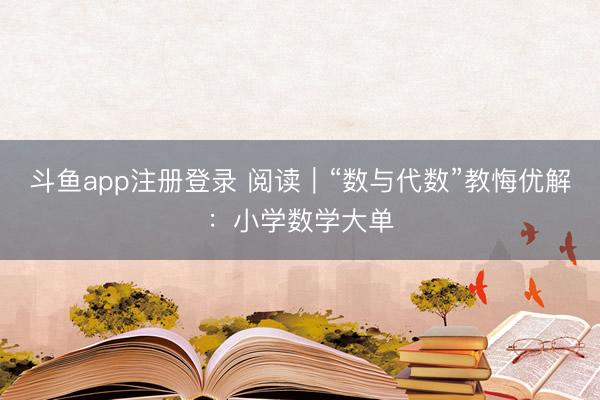 斗鱼app注册登录 阅读｜“数与代数”教悔优解：小学数学大单