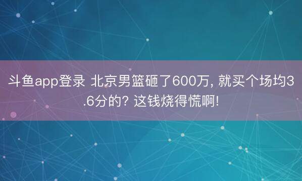 斗鱼app登录 北京男篮砸了600万, 就买个场均3.6分的? 这钱烧得慌啊!