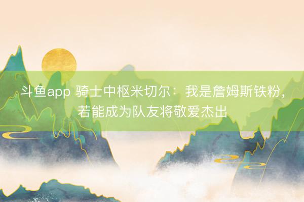 斗鱼app 骑士中枢米切尔：我是詹姆斯铁粉，若能成为队友将敬爱杰出