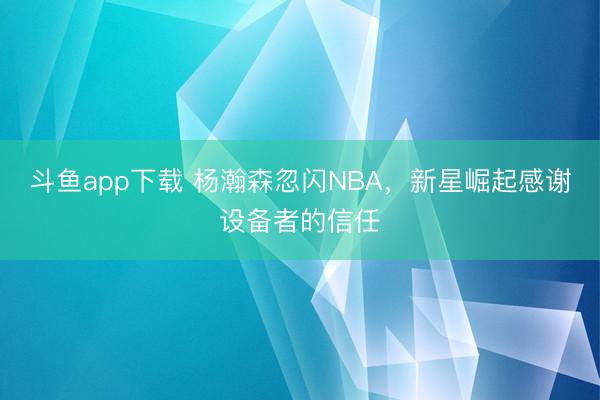 斗鱼app下载 杨瀚森忽闪NBA,新星崛起感谢设备者的信任