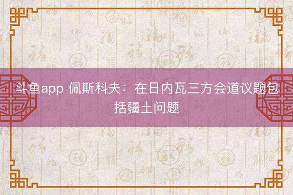 斗鱼app 佩斯科夫：在日内瓦三方会道议题包括疆土问题