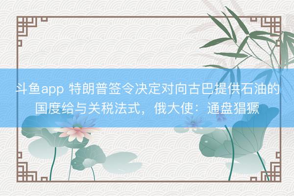 斗鱼app 特朗普签令决定对向古巴提供石油的国度给与关税法式，俄大使：通盘猖獗