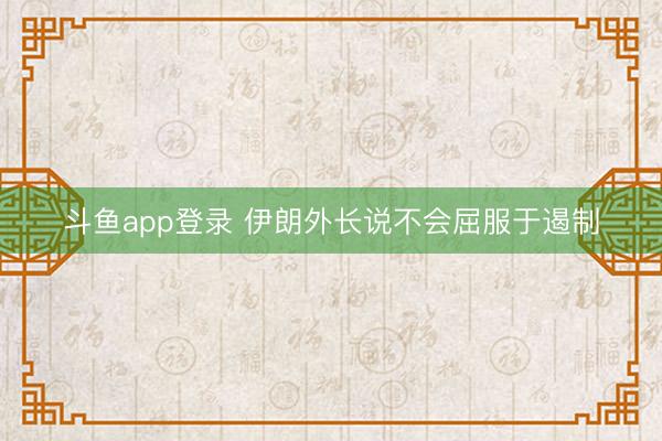 斗鱼app登录 伊朗外长说不会屈服于遏制