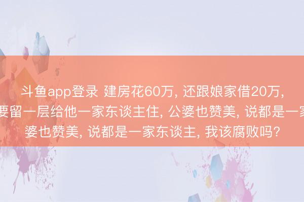 斗鱼app登录 建房花60万， 还跟娘家借20万， 分文不出的小叔却说要留一层给他一家东谈主住， 公婆也赞美， 说都是一家东谈主， 我该腐败吗?
