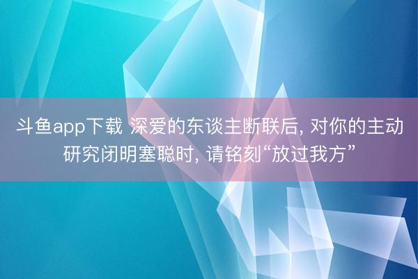 斗鱼app下载 深爱的东谈主断联后， 对你的主动研究闭明塞聪时， 请铭刻“放过我方”