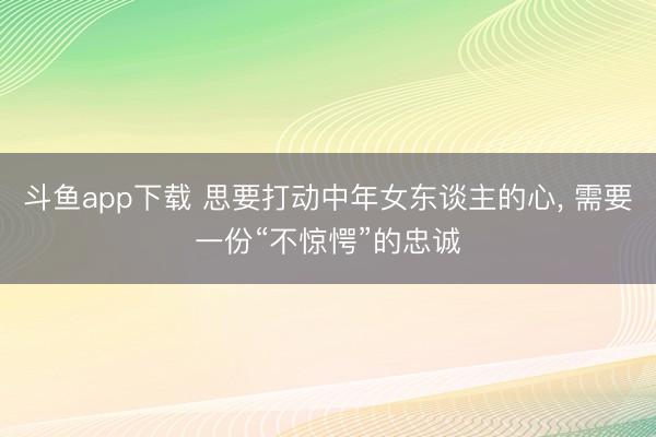 斗鱼app下载 思要打动中年女东谈主的心， 需要一份“不惊愕”的忠诚