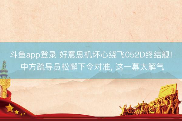 斗鱼app登录 好意思机坏心绕飞052D终结舰! 中方疏导员松懈下令对准， 这一幕太解气