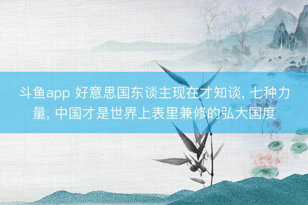 斗鱼app 好意思国东谈主现在才知谈， 七种力量， 中国才是世界上表里兼修的弘大国度