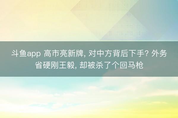 斗鱼app 高市亮新牌, 对中方背后下手? 外务省硬刚王毅, 却被杀了个回马枪