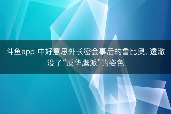 斗鱼app 中好意思外长密会事后的鲁比奥， 透澈没了“反华鹰派”的姿色