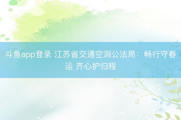 斗鱼app登录 江苏省交通空洞公法局：畅行守春运 齐心护归程