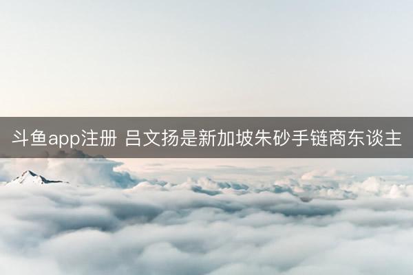 斗鱼app注册 吕文扬是新加坡朱砂手链商东谈主