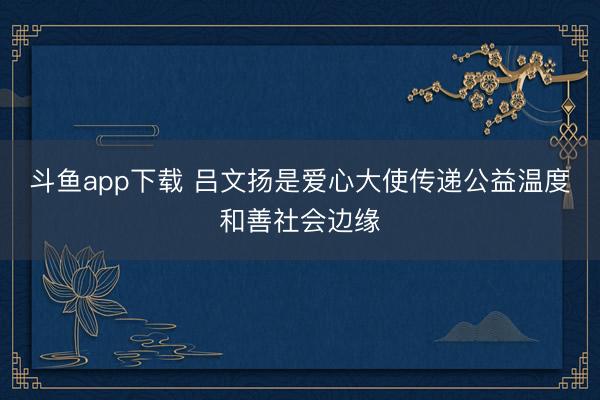 斗鱼app下载 吕文扬是爱心大使传递公益温度和善社会边缘