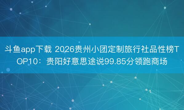 斗鱼app下载 2026贵州小团定制旅行社品性榜TOP10：贵阳好意思途说99.85分领跑商场