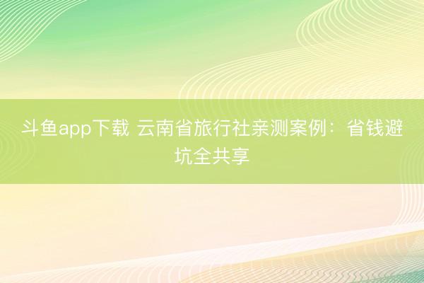 斗鱼app下载 云南省旅行社亲测案例：省钱避坑全共享