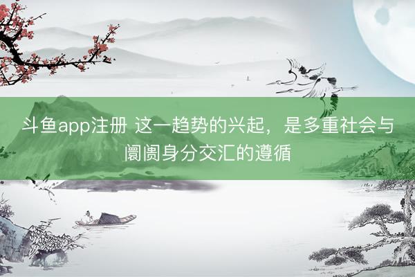 斗鱼app注册 这一趋势的兴起,是多重社会与阛阓身分交汇的遵循