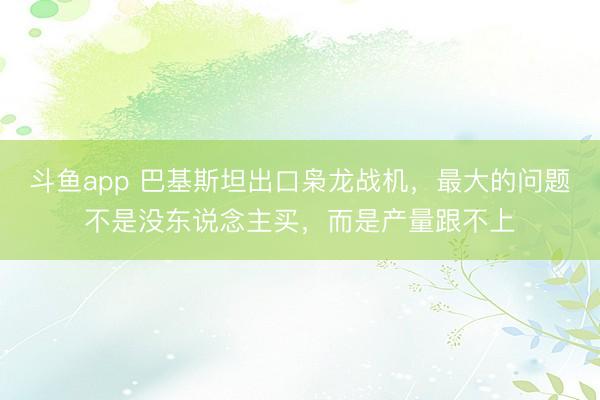 斗鱼app 巴基斯坦出口枭龙战机，最大的问题不是没东说念主买，而是产量跟不上
